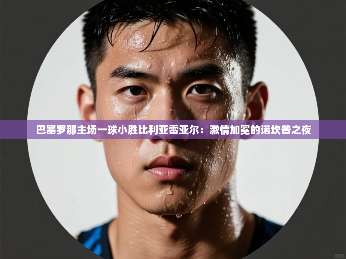 巴塞罗那主场一球小胜比利亚雷亚尔：激情加冕的诺坎普之夜  第2张